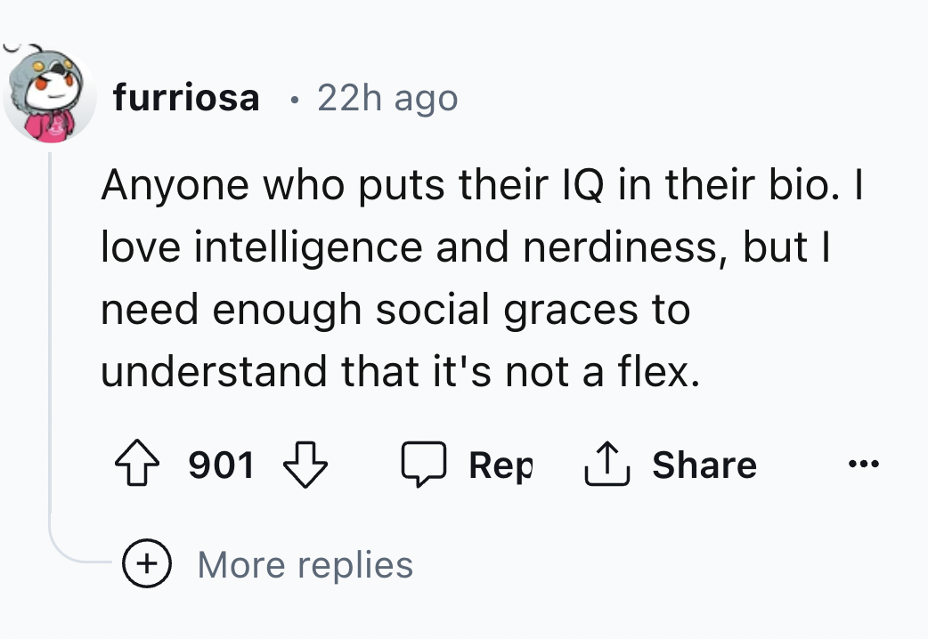 number - furriosa. 22h ago Anyone who puts their Iq in their bio. I love intelligence and nerdiness, but I need enough social graces to understand that it's not a flex. 901 More replies Rep